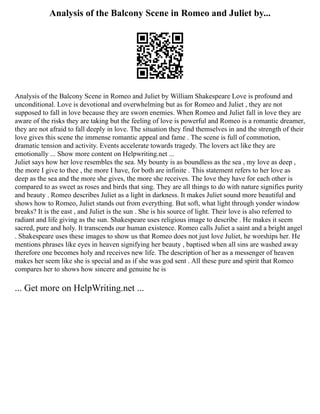 Analysis of the Balcony Scene in Romeo and Juliet by...
Analysis of the Balcony Scene in Romeo and Juliet by William Shakespeare Love is profound and
unconditional. Love is devotional and overwhelming but as for Romeo and Juliet , they are not
supposed to fall in love because they are sworn enemies. When Romeo and Juliet fall in love they are
aware of the risks they are taking but the feeling of love is powerful and Romeo is a romantic dreamer,
they are not afraid to fall deeply in love. The situation they find themselves in and the strength of their
love gives this scene the immense romantic appeal and fame . The scene is full of commotion,
dramatic tension and activity. Events accelerate towards tragedy. The lovers act like they are
emotionally ... Show more content on Helpwriting.net ...
Juliet says how her love resembles the sea. My bounty is as boundless as the sea , my love as deep ,
the more I give to thee , the more I have, for both are infinite . This statement refers to her love as
deep as the sea and the more she gives, the more she receives. The love they have for each other is
compared to as sweet as roses and birds that sing. They are all things to do with nature signifies purity
and beauty . Romeo describes Juliet as a light in darkness. It makes Juliet sound more beautiful and
shows how to Romeo, Juliet stands out from everything. But soft, what light through yonder window
breaks? It is the east , and Juliet is the sun . She is his source of light. Their love is also referred to
radiant and life giving as the sun. Shakespeare uses religious image to describe . He makes it seem
sacred, pure and holy. It transcends our human existence. Romeo calls Juliet a saint and a bright angel
. Shakespeare uses these images to show us that Romeo does not just love Juliet, he worships her. He
mentions phrases like eyes in heaven signifying her beauty , baptised when all sins are washed away
therefore one becomes holy and receives new life. The description of her as a messenger of heaven
makes her seem like she is special and as if she was god sent . All these pure and spirit that Romeo
compares her to shows how sincere and genuine he is
... Get more on HelpWriting.net ...
 