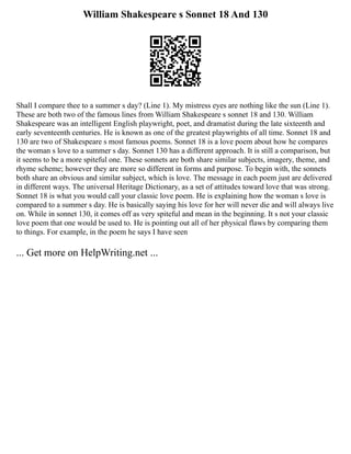 William Shakespeare s Sonnet 18 And 130
Shall I compare thee to a summer s day? (Line 1). My mistress eyes are nothing like the sun (Line 1).
These are both two of the famous lines from William Shakespeare s sonnet 18 and 130. William
Shakespeare was an intelligent English playwright, poet, and dramatist during the late sixteenth and
early seventeenth centuries. He is known as one of the greatest playwrights of all time. Sonnet 18 and
130 are two of Shakespeare s most famous poems. Sonnet 18 is a love poem about how he compares
the woman s love to a summer s day. Sonnet 130 has a different approach. It is still a comparison, but
it seems to be a more spiteful one. These sonnets are both share similar subjects, imagery, theme, and
rhyme scheme; however they are more so different in forms and purpose. To begin with, the sonnets
both share an obvious and similar subject, which is love. The message in each poem just are delivered
in different ways. The universal Heritage Dictionary, as a set of attitudes toward love that was strong.
Sonnet 18 is what you would call your classic love poem. He is explaining how the woman s love is
compared to a summer s day. He is basically saying his love for her will never die and will always live
on. While in sonnet 130, it comes off as very spiteful and mean in the beginning. It s not your classic
love poem that one would be used to. He is pointing out all of her physical flaws by comparing them
to things. For example, in the poem he says I have seen
... Get more on HelpWriting.net ...
 