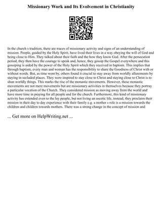 Missionary Work and Its Evolvement in Christianity
In the church s tradition, there are traces of missionary activity and signs of an understanding of
mission. People, guided by the Holy Spirit, have lived their lives in a way obeying the will of God and
being close to Him. They talked about their faith and the how they know God. After the persecution
period, they then have the courage to speak and, hence, they gossip the Gospel everywhere and this
gossiping is aided by the power of the Holy Spirit which they received in baptism. This implies that
through baptism, every man and woman has the responsibility to share the Goodness of Christ with or
without words. But, as time went by, others found it crucial to stay away from worldly allurements by
staying in secluded places. They were inspired to stay close to Christ and staying close to Christ is to
shun worldly things. This marks the rise of the monastic movements. However, these monastic
movements are not mere movements but are missionary activities in themselves because they portray
a particular vocation of the Church. They considered mission as moving away from the world and
have more time in praying for all people and for the church. Furthermore, this kind of missionary
activity has extended even to the lay people, but not living an ascetic life, instead, they proclaim their
mission in their day to day experience with their family e.g. a mother s role is a mission towards the
children and children towards mothers. There was a strong change in the concept of mission and
... Get more on HelpWriting.net ...
 