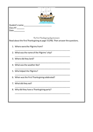 Student’s name:__________________________
Class N°:_______
Date:__________
The First Thanksgiving Questionnaire
Read about the firstThanksgiving at page 72 (PB). Then answer the questions.
1. Where werethe Pilgrims from?
___________________________________________________
2. What was the name of the Pilgrims’ ship?
___________________________________________________
3. Where did they land?
___________________________________________________
4. What was the weather like?
___________________________________________________
5. Who helped the Pilgrims?
___________________________________________________
6. When was the FirstThanksgiving celebrated?
___________________________________________________
7. What did they eat?
___________________________________________________
8. Why did they have a Thanksgiving party?
___________________________________________________
 
