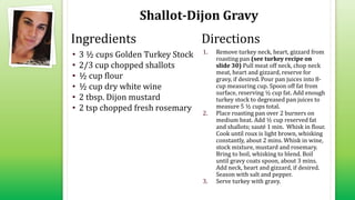 Shallot-Dijon Gravy
• 3 ½ cups Golden Turkey Stock
• 2/3 cup chopped shallots
• ½ cup flour
• ½ cup dry white wine
• 2 tbsp. Dijon mustard
• 2 tsp chopped fresh rosemary
1. Remove turkey neck, heart, gizzard from
roasting pan (see turkey recipe on
slide 30) Pull meat off neck, chop neck
meat, heart and gizzard, reserve for
gravy, if desired. Pour pan juices into 8-
cup measuring cup. Spoon off fat from
surface, reserving ½ cup fat. Add enough
turkey stock to degreased pan juices to
measure 5 ½ cups total.
2. Place roasting pan over 2 burners on
medium heat. Add ½ cup reserved fat
and shallots; sauté 1 min. Whisk in flour.
Cook until roux is light brown, whisking
constantly, about 2 mins. Whisk in wine,
stock mixture, mustard and rosemary.
Bring to boil, whisking to blend. Boil
until gravy coats spoon, about 3 mins.
Add neck, heart and gizzard, if desired.
Season with salt and pepper.
3. Serve turkey with gravy.
Ingredients Directions
 