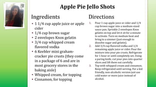 Apple Pie Jello Shots
• 1 1/4 cup apple juice or apple
cider
• 1/4 cup brown sugar
• 2 envelopes Knox gelatin
• 3/4 cup whipped cream
flavored vodka
• 6 Keebler mini graham-
cracker pie crusts (they come
in a package of 6 and are in
most grocery stores in the
baking aisle)
• Whipped cream, for topping
• Cinnamon, for topping
1. Pour 1 cup apple juice or cider and 1/4
cup brown sugar into a medium-sized
sauce pan. Sprinkle 2 envelopes Knox
gelatin on top and let it sit for a minute
to activate. Turn on medium heat and
bring to a simmer (just enough to
dissolve sugar and gelatin).
2. Add 3/4 cup flavored vodka and 1/4
remaining apple juice or cider. Pour the
mixture into your pie crusts. Refrigerate
for 1 hour or until completely set. Using
a paring knife, cut your pies into quarter
slices and lift them out carefully.
3. Top with whipped cream and cinnamon.
Keep refrigerated until serving. For a kid
friendly, non-alcoholic version just use
cold water or more juice instead of
alcohol.
Ingredients Directions
 