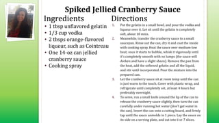 Spiked Jellied Cranberry Sauce
• 1 tbsp unflavored gelatin
• 1/3 cup vodka
• 2 tbsps orange-flavored
liqueur, such as Cointreau
• One 14-oz can jellied
cranberry sauce
• Cooking spray
1. Put the gelatin in a small bowl, and pour the vodka and
liqueur over it. Let sit until the gelatin is completely
soft, about 10 mins.
2. Meanwhile, transfer the cranberry sauce to a small
saucepan. Rinse out the can, dry it and coat the inside
with cooking spray. Heat the sauce over medium-low
heat; once it starts to bubble, whisk it vigorously until
it's completely smooth with no lumps (the sauce will
darken and have a slight sheen). Remove the pan from
the heat, add the softened gelatin and all the liquid,
and stir until incorporated. Pour the mixture into the
prepared can.
3. Let the cranberry sauce sit at room temp until the can
is just warm to the touch. Cover with plastic wrap, and
refrigerate until completely set, at least 4 hours but
preferably overnight.
4. To serve, run a small knife around the lip of the can to
release the cranberry sauce slightly, then turn the can
carefully under running hot water (don't get water in
the can). Invert the can onto a cutting board, and firmly
tap until the sauce unmolds in 1 piece. Lay the sauce on
its side on a serving plate, and cut into 6 or 7 slices.
Ingredients Directions
 