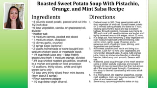 Roasted Sweet Potato Soup With Pistachio,
Orange, and Mint Salsa Recipe
• 4 pounds sweet potato, peeled and cut into
1/2-inch dice
• 6 tbsp vegetable, canola, or grapeseed oil,
divided
• Kosher salt
• 4 medium carrots, peeled and diced
• 1 medium onion, chopped
• 5 cloves garlic, crushed
• 2 sprigs sage (optional)
• 2 quarts homemade or store-bought low-
sodium chicken stock or vegetable stock
• 1/4 cup fresh juice and 1 tbsp freshly
grated zest from 1 medium orange, divided
• 3/4 cup shelled roasted pistachios, crushed
in a mortar and pestle or food processor
• 2 scallions, thinly sliced, white and light
green parts only
• 2 tbsp very thinly sliced fresh mint leaves
(from about 5 sprigs)
• Pinch cayenne pepper
• 1/2 cup extra-virgin olive oil
1. Preheat oven to 300. Toss sweet potato with 4
tbsp vegetable oil and salt. Spread sweet potato
on 2 rimmed baking sheets and bake for 1 hour,
rotating pans front to back and top to bottom
halfway through cooking. Increase oven temp to
375 and cook until sweet potatoes are tender and
lightly browned around the edges, about 25 mins.
2. In a large pot, heat remaining 2 tbsp vegetable oil
over medium-high heat until shimmering. Add
carrot, onion, garlic, sage (if using), and a
generous pinch of salt and cook, stirring, until
vegetables are just tender.
3. Add sweet potatoes and stock and bring to a
simmer. Cook for 10 mins until vegetables are
very tender. Discard sage, if using. Add orange
juice. Using an immersion blender or standing
blender, blend soup until smooth. Season with
salt.
4. If desired, pass soup through a fine mesh strainer
using a rubber spatula to plunge and scrape it
through (it may not seem like it at first, but almost
all of the soup will pass through). If necessary,
thin soup to desired consistency with extra stock
or water.
5. In a mixing bowl, stir together pistachios, orange
zest, scallions, mint, and cayenne pepper. Fold in
olive oil and season with salt.
6. Serve soup, spooning pistachio salsa on top.
Ingredients Directions
 