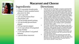 Macaroni and Cheese
• 1 1/2 cup panko breadcrumbs
• 8 tbsps (1 stick) unsalted butter,
plus more for dish
• 5 1/2 cups milk
• 1/2 cup all-purpose flour
• 2 tsp kosher salt
• 1/4 tsp freshly grated nutmeg
• 1/4 tsp freshly ground black
pepper
• 1/4 tsp cayenne pepper
• 4 1/2 cups (about 18 oz) grated
sharp cheddar
• 1 1/4 cups (about 5 oz) grated
Romano
• 1 pound elbow macaroni
1. Heat the oven to 375. Butter a 3-quart casserole dish
or 9x13 pan; set aside. Place panko breadcrumbs in a
medium bowl. In the microwave, melt 2 tbsps butter.
Pour butter into the bowl with breadcrumbs, and toss.
Set the breadcrumbs aside. In a medium saucepan set
over medium heat, heat milk. Melt remaining 6 tbsps
butter in a high-sided skillet over medium heat. When
butter bubbles, add flour. Cook, stirring, 1 minute.
2. Slowly pour hot milk into flour-butter mixture while
whisking. Continue cooking, whisking constantly, until
the mixture bubbles and becomes thick.3. Remove the
pan from the heat. Stir in salt, nutmeg, black pepper,
cayenne pepper, 3 cups cheddar, and 1 cup Romano.
Set cheese sauce aside.
3. Fill a large saucepan with water. Bring to a boil. Add
macaroni; cook 2 to 3 fewer mins than manufacturer's
directions, until outside of pasta is cooked and inside
is underdone. (Different brands of macaroni cook at
different rates; be sure to read the instructions.)
Transfer the macaroni to a colander, rinse under cold
running water, and drain well. Stir macaroni into the
reserved cheese sauce.
4. Pour the mixture into the prepared casserole dish.
Sprinkle remaining 1 1/2 cups cheddar and 1/4 cup
Romano; scatter breadcrumbs over the top. Bake until
browned on top, about 30 mins. Transfer dish to a
wire rack to cool for 5 mins; serve.
Ingredients Directions
 