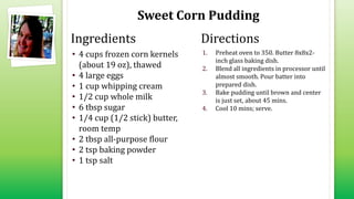 Sweet Corn Pudding
• 4 cups frozen corn kernels
(about 19 oz), thawed
• 4 large eggs
• 1 cup whipping cream
• 1/2 cup whole milk
• 6 tbsp sugar
• 1/4 cup (1/2 stick) butter,
room temp
• 2 tbsp all-purpose flour
• 2 tsp baking powder
• 1 tsp salt
1. Preheat oven to 350. Butter 8x8x2-
inch glass baking dish.
2. Blend all ingredients in processor until
almost smooth. Pour batter into
prepared dish.
3. Bake pudding until brown and center
is just set, about 45 mins.
4. Cool 10 mins; serve.
Ingredients Directions
 