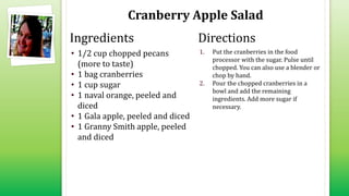 Cranberry Apple Salad
• 1/2 cup chopped pecans
(more to taste)
• 1 bag cranberries
• 1 cup sugar
• 1 naval orange, peeled and
diced
• 1 Gala apple, peeled and diced
• 1 Granny Smith apple, peeled
and diced
1. Put the cranberries in the food
processor with the sugar. Pulse until
chopped. You can also use a blender or
chop by hand.
2. Pour the chopped cranberries in a
bowl and add the remaining
ingredients. Add more sugar if
necessary.
Ingredients Directions
 