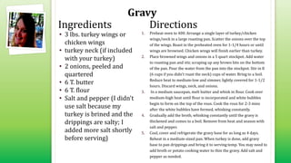 Gravy
• 3 lbs. turkey wings or
chicken wings
• turkey neck (if included
with your turkey)
• 2 onions, peeled and
quartered
• 6 T. butter
• 6 T. flour
• Salt and pepper (I didn't
use salt because my
turkey is brined and the
drippings are salty; I
added more salt shortly
before serving)
1. Preheat oven to 400. Arrange a single layer of turkey/chicken
wings/neck in a large roasting pan. Scatter the onions over the top
of the wings. Roast in the preheated oven for 1-1/4 hours or until
wings are browned. Chicken wings will finish earlier than turkey.
2. Place browned wings and onions in a 5 quart stockpot. Add water
to roasting pan and stir, scraping up any brown bits on the bottom
of the pan. Pour the water from the pan into the stockpot. Stir in 8
(6 cups if you didn't roast the neck) cups of water. Bring to a boil.
Reduce heat to medium-low and simmer, lightly covered for 1-1/2
hours. Discard wings, neck, and onions.
3. In a medium saucepan, melt butter and whisk in flour. Cook over
medium-high heat until flour is incorporated and white bubbles
begin to form on the top of the roux. Cook the roux for 2-3 mins
after the white bubbles have formed, whisking constantly.
4. Gradually add the broth, whisking constantly until the gravy is
thickened and comes to a boil. Remove from heat and season with
salt and pepper.
5. Cool, cover and refrigerate the gravy base for as long as 4 days.
Reheat in a medium-sized pan. When turkey is done, add gravy
base to pan drippings and bring it to serving temp. You may need to
add broth or potato cooking water to thin the gravy. Add salt and
pepper as needed.
Ingredients Directions
 