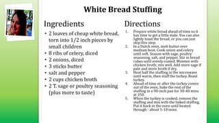 White Bread Stuffing
• 2 loaves of cheap white bread,
torn into 1/2 inch pieces by
small children
• 8 ribs of celery, diced
• 2 onions, diced
• 3 sticks butter
• salt and pepper
• 2 cups chicken broth
• 2 T. sage or poultry seasoning
(plus more to taste)
1. Prepare white bread ahead of time so it
has time to get a little stale. You can also
lightly toast the bread, or you can just
skip this step.
2. In a Dutch oven, melt butter over
medium heat. Cook onion and celery
until soft. Season with sage, poultry
seasoning, salt, and pepper. Stir in bread
cubes until evenly coated. Moisten with
chicken broth; mix well. Add more sage if
pale and more broth if dry.
3. Heat half the stuffing in the microwave
until warm, then stuff the turkey. Roast
turkey.
4. Ahead of time or after the turkey comes
out of the oven, bake the rest of the
stuffing in a 90-inch pan for 30-40 mins
at 350.
5. When the turkey is cooked, remove the
stuffing and mix with the baked stuffing.
Put it back in the oven until heated
through - about 5-10 mins.
Ingredients Directions
 