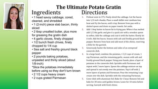 The Ultimate Potato Gratin
• 1 head savoy cabbage, cored,
cleaned, and shredded
• 1 (2-inch) piece slab bacon, thinly
sliced
• 2 tbsp unsalted butter, plus more
for greasing the gratin dish
• 4 garlic cloves, finely chopped
• 1/2 bunch fresh chives, finely
chopped to 1/4 cup
• Sea salt and freshly ground black
pepper
• 2 pounds baking potatoes,
unpeeled and thinly sliced (about
1/8-inch)
*Slice the potatoes immediately
before using so they don't turn brown
• 2 1/2 cups heavy cream
• 2 cups grated Parmesan
1. Preheat oven to 375. Finely shred the cabbage. Cut the bacon
into 1/2-inch chunks. Place a small skillet over medium-low
heat and fry the bacon, until crisp. Remove from pan with a
slotted spoon and drain on paper towels. Set aside.
2. Add 1 tbsp butter to bacon fat in frying pan. When it has melted
add 1/2 the garlic and give it a quick stir with a wooden spoon
to soften. Add the cabbage and coat it with the butter. Slowly let
it wilt. Add the bacon. Season with salt and freshly ground black
pepper. Remove from heat and add most of the chives, reserving
a little for the garnish.
3. Generously butter the bottom and sides of an ovenproof
casserole dish.
4. In a large bowl, combine the potatoes, 1 1/2 cups of cream, 1
cup Parmesan, and the remaining garlic, season with salt and
freshly ground black pepper. Using your hands, place a layer of
potatoes in the casserole dish. Sprinkle with Parmesan and
repeat with 2 more layers. Spoon the cabbage mixture on top
and spread it out evenly over the potatoes. Top it off with 2
more layers of potato and Parmesan. Pour the remaining 1cup
cream over the dish. Sprinkle with the remaining Parmesan.
5. Cover dish with aluminum foil. Bake for 1 hour. Remove foil and
bake for 30 mins until golden brown. Leave for 10 mins before
serving. Garnish with fresh chives.
Ingredients Directions
 