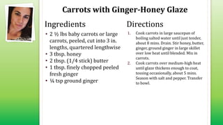 Carrots with Ginger-Honey Glaze
• 2 ½ lbs baby carrots or large
carrots, peeled, cut into 3 in.
lengths, quartered lengthwise
• 3 tbsp. honey
• 2 tbsp. (1/4 stick) butter
• 1 tbsp. finely chopped peeled
fresh ginger
• ¼ tsp ground ginger
1. Cook carrots in large saucepan of
boiling salted water until just tender,
about 8 mins. Drain. Stir honey, butter,
ginger, ground ginger in large skillet
over low heat until blended. Mix in
carrots.
2. Cook carrots over medium-high heat
until glaze thickens enough to coat,
tossing occasionally, about 5 mins.
Season with salt and pepper. Transfer
to bowl.
Ingredients Directions
 