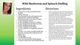 Wild Mushroom and Spinach Stuffing
• ¾ cup (1½ sticks) unsalted butter,
divided
• 1 tbsp. olive oil
• 1 lb assorted fresh wild mushrooms
(chanterelle, stemmed shiitake,
crimini) cut into ½ in. dice (9 cups)
• 3 cups chopped onions
• 2 cups chopped celery (4-5 stalks)
• ¼ cup chopped fresh Italian parsley
• 2 tbsp. chopped fresh sage
• 2 tbsp. chopped fresh thyme
• 1 5-oz container or bag baby spinach
leaves
• 12 cups 1-in. cubes cornbread OR day-
old pain rustique OR ciabatta bread
with crust
• 2 large eggs
• 1 ½ tsp fine sea salt
• 1 tsp coarsely ground black pepper
• 1 cup (or more) low-salt chicken broth
1. Melt ¼ cup butter with olive oil in heavy large skillet
over medium-high heat. Add diced wild mushrooms
and sprinkle lightly with salt and pepper. Sauté until
mushrooms are tender and beginning to brown,
about 8 mins. Transfer to large bowl.
2. Can be made 1 day ahead: Melt remaining ½ cup
butter in same skillet over medium heat. Add onions
and celery. Sauté until tender, about 12 mins. Add all
herbs; sauté 1 min. Add spinach and toss until just
wilted, about 1 min. Add to bowl with mushrooms,
cover, chill.
3. Preheat oven to 350. Divide bread between 2 rimmed
baking sheets. Bake until bread is crusty but not hard,
reversing sheets after 5 mins, 10-12 mins total.
Transfer to very large bowl and cool.
4. Butter 13x9x2 in. baking dish. Stir vegetable mix into
bread. Whisk eggs, salt and pepper in bowl to blend;
whisk in 1 cup broth. Add egg mix to stuffing, tossing
to combine evenly, adding more broth by ¼ cupfuls if
dry. Transfer stuffing to prepared dish.
5. Bake stuffing uncovered until cooked through and
brown and crusty on top, 50-60 mins. Let stand 10
mins.
Ingredients Directions
 