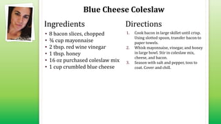Blue Cheese Coleslaw
• 8 bacon slices, chopped
• ¾ cup mayonnaise
• 2 tbsp. red wine vinegar
• 1 tbsp. honey
• 16 oz purchased coleslaw mix
• 1 cup crumbled blue cheese
1. Cook bacon in large skillet until crisp.
Using slotted spoon, transfer bacon to
paper towels.
2. Whisk mayonnaise, vinegar, and honey
in large bowl. Stir in coleslaw mix,
cheese, and bacon.
3. Season with salt and pepper, toss to
coat. Cover and chill.
Ingredients Directions
 