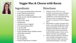 Veggie Mac & Cheese with Bacon
• 1-1/2 cups uncooked elbow macaroni
• 3 cups fresh broccoli florets
• 2 cups fresh cauliflowerets
• 3 large carrots, halved lengthwise and
thinly sliced
• 2 celery ribs, sliced
• 1 tbsp butter
• 1 medium onion, chopped
• 1/4 cup all-purpose flour
• 1 cup 2% milk
• 1 cup chicken broth
• 3 cups shredded sharp cheddar cheese
• 1 tbsp Dijon mustard
• 1/4 tsp salt
• 1/8 tsp pepper
• 1/4 tsp paprika
• 4 Strips Crispy Bacon, Crushed
1. Preheat oven to 350°. In a 6-qt.
stockpot, cook macaroni according to
package directions, adding broccoli,
cauliflower, carrots and celery during
the last 6 mins of cooking. Drain;
transfer to a greased 13x9-in. baking
dish.
2. Meanwhile, in a large saucepan, heat
butter over medium-high heat; sauté
onion until tender. Stir in flour until
blended. Gradually stir in milk and
broth; bring to a boil. Cook and stir
until thickened, about 2 mins; stir in
cheese, mustard, salt and pepper.
3. Add to macaroni mixture, stirring to
coat; sprinkle with paprika, more
cheese and bacon. Bake, uncovered,
until heated through, 15-20 mins.
Ingredients Directions
 