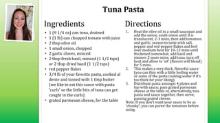 Tuna Pasta
• 1 (9 1/4 oz) can tuna, drained
• 1 (1 lb) can chopped tomato with juice
• 2 tbsp olive oil
• 1 small onion, chopped
• 2 garlic cloves, minced
• 2 tbsp fresh basil, minced (1 1/2 tsps)
or 2 tbsp dried basil (1 1/2 tsps)
• red pepper flakes
• 3⁄4 lb of your favorite pasta, cooked al
dente and tossed with 1 tbsp butter
(we like to eat this sauce with pasta
'curls' so the little bits of tuna can get
caught in the curls)
• grated parmesan cheese, for the table
1. Heat the olive oil in a small saucepan and
add the onion; sauté onion until it is
translucent, 2-3 mins, then add tomatoes
and garlic; season to taste with salt,
pepper and red-pepper flakes and boil
over medium heat for 10-12 mins until
thickened somewhat; add basil and
simmer 2 more mins; add tuna, turn off
heat and allow to 'sit' (flavors will blend)
for 5 mins.
2. This makes a very thick, flavorful sauce
(you can thin with a little boiling water
or some of the pasta cooking water if it's
too thick for your liking).
3. Distribute pasta amongst 4 plates and
top with sauce; pass grated parmesan
cheese at the table or, alternatively, toss
pasta and sauce together, then serve,
passing grated cheese.
Note: If you don't want your sauce to be as
'chunky', you can puree the tomatoes before
using.
Ingredients Directions
 
