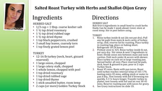 Salted Roast Turkey with Herbs and Shallot-Dijon Gravy
HERBED SALT
• 1/3 cup + 1 tbsp. coarse kosher salt
• 1 ½ tsp dried rosemary
• 1 ½ tsp dried rubbed sage
• 1 ½ tsp dried thyme
• 1 tsp black peppercorn, crushed
• 3 small bay leaves, coarsely torn
• 1 tsp finely grated lemon peel
TURKEY
• 12-16 lb turkey (neck, heart, gizzard
reserved)
• 1 large onion, chopped
• 1 large celery stalk, chopped
• 1 whole lemon, chopped with peel
• 1 tsp dried rosemary
• 1 tsp dried rubbed sage
• 1 tsp dried thyme
• 1 stick unsalted butter, room temp
• 2 cups (or more) Golden Turkey Stock
HERBED SALT
Rub first 6 ingredients in small bowl to crush herbs
finely. Can be made 1 week ahead. Cover, store at
room temp. Stir in peel before using.
TURKEY
1. Rinse turkey inside & out (do not pat dry). Pull
any fat pads from main & neck cavity of turkey;
wrap, chill, reserve fat for roasting. Place turkey
in roasting bag, place on baking sheet.
Refrigerate 18-24 hours.
2. Preheat oven to 325. Rinse turkey inside & out,
pat very dry. Stir onion & next 5 ingredients in
bowl. Divide onion mix between main and neck
cavities. Fold neck under & secure with skewer.
Place turkey on rack set in large roasting pan.
Spread butter all over. Place reserved fat pads,
neck, heart & gizzard in pan; pour in 2 cups
Turkey Stock.
3. Roast 45 mins. Baste with pan juices. Roast
until turkey reaches internal temp of 165-170,
basting every 45 mins, adding stock or water to
pan if dry,. Tent loosely with foil if browning too
quickly, 3-3 ½ hours longer. Transfer turkey to
platter, tent loosely with foil and let rest 30-45
mins. Reserve roasting pan with juices for gravy.
4. See Gravy instructions on slide 10.
Ingredients Directions
 