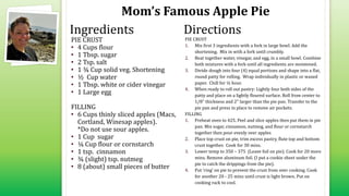 Mom’s Famous Apple Pie
PIE CRUST
• 4 Cups flour
• 1 Tbsp. sugar
• 2 Tsp. salt
• 1 ¾ Cup solid veg. Shortening
• ½ Cup water
• 1 Tbsp. white or cider vinegar
• 1 Large egg
FILLING
• 6 Cups thinly sliced apples (Macs,
Cortland, Winesap apples).
*Do not use sour apples.
• 1 Cup sugar
• ¼ Cup flour or cornstarch
• 1 tsp. cinnamon
• ¾ (slight) tsp. nutmeg
• 8 (about) small pieces of butter
PIE CRUST
1. Mix first 3 ingredients with a fork in large bowl. Add the
shortening. Mix in with a fork until crumbly.
2. Beat together water, vinegar, and egg, in a small bowl. Combine
both mixtures with a fork until all ingredients are moistened.
3. Divide dough into four (4) equal portions and shape into a flat,
round patty for rolling. Wrap individually in plastic or waxed
paper. Chill for ½ hour.
4. When ready to roll out pastry: Lightly four both sides of the
patty and place on a lightly floured surface. Roll from center to
1/8" thickness and 2" larger than the pie pan. Transfer to the
pie pan and press in place to remove air pockets.
FILLING
1. Preheat oven to 425. Peel and slice apples then put them in pie
pan. Mix sugar, cinnamon, nutmeg, and flour or cornstarch
together then pour evenly over apples
2. Place top crust on pie, trim excess pastry, flute top and bottom
crust together. Cook for 30 mins.
3. Lower temp to 350 – 375 (Leave foil on pie). Cook for 20 more
mins. Remove aluminum foil. (I put a cookie sheet under the
pie to catch the drippings from the pie).
4. Put ‘ring’ on pie to prevent the crust from over cooking. Cook
for another 20 - 25 mins until crust is light brown. Put on
cooking rack to cool.
Ingredients Directions
 