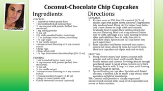 Coconut-Chocolate Chip Cupcakes
CUPCAKES
• 1 cup whole wheat pastry flour
• 1 cup unbleached all purpose flour
• ½ cup coconut milk powder (sifted, then
measured)
• 1 tsp baking powder
• ½ tsp salt
• 2 ½ sticks unsalted butter, room temp
• 1 3 oz package cream cheese, room temp
• 1 ½ cups sugar
• ½ tsp vanilla extract
• 4 drops coconut flavoring or ¾ tsp coconut
extract
• 5 large eggs
• 2 tbsp. whole milk
• 1 ¾ cups bittersweet chocolate chips (10-11 oz)
FROSTING
• 1 stick unsalted butter, room temp
• ½ cup coconut milk powder (sifted, then
measured)
• ¼ tsp salt
• ½ tsp vanilla extract
• 3 drops coconut flavoring or ½ tsp coconut
extract
• 4-5 cups powdered sugar (16-20 oz)
• 4 tbsp. (or more) whole milk
• Flaked sweetened coconut (optional)
CUPCAKES
1. Preheat oven to 350. Line 20 standard (1/3 cu)
muffin cups with paper liners. Sift first 5 ingredients
into medium bowl. Using electric mixer, beat butter
and cream cheese in large bowl until smooth.
Gradually beat in sugar, then vanilla extract and
coconut flavoring. Beat in dry ingredients (batter
will be stiff). Add eggs 1 at a time, beating to blend
after each addition. Beat in milk, then stir in
chocolate chips. Spoon scant 1/3 cup batter into
each paper liner.
2. Bake cupcakes until tester inserted into centers
comes out clean, about 22 mins. Let cool 10 mins,
then turn cupcakes out of pan and cool on rack.
FROSTING
1. Using electric mixer, beat butter, coconut milk
powder and salt in bowl until smooth. Beat in
vanilla extract and coconut flavoring. Beat in enough
powdered sugar, 1 cup at a time, to form very thick
frosting. Beat in milk, 1 tbsp. at a time, until frosting
is thin enough to spread.
2. Spread frosting on cupcakes. Sprinkle with flaked
coconut, if desired. Can be made 1 day ahead. Store
cupcakes airtight at room temp.
TIP: Coconut milk powder is simply evaporated
unsweetened coconut milk. Look for it at specialty food
stores or Asian markets.
Ingredients Directions
 