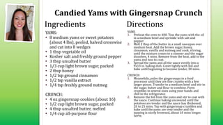 Candied Yams with Gingersnap Crunch
YAMS:
• 8 medium yams or sweet potatoes
(about 4 lbs), peeled, halved crosswise
and cut into 8 wedges
• 1 tbsp vegetable oil
• Kosher salt and freshly ground pepper
• 3 tbsp unsalted butter
• 1/3 cup light brown sugar, packed
• 2 tbsp honey
• 1/2 tsp ground cinnamon
• 1/2 tsp vanilla extract
• 1/4 tsp freshly ground nutmeg
CRUNCH:
• 4 oz gingersnap cookies (about 16)
• 1/2 cup light brown sugar, packed
• 4 tbsp unsalted butter, melted
• 1/4 cup all-purpose flour
YAMS
1. Preheat the oven to 400. Toss the yams with the oil
in a medium bowl and sprinkle with salt and
pepper.
2. Melt 2 tbsp of the butter in a small saucepan over
medium heat. Add the brown sugar, honey,
cinnamon, vanilla and nutmeg and cook, stirring,
until the mixture comes to a simmer and the sugar
dissolves, 4 mins. Remove from the heat, add to the
yams and toss to coat.
3. Spread the yams and all the sauce evenly into a
9x13 in. baking dish. Cover tightly with foil and
bake until beginning to become tender, 30 mins.
CRUNCH
1. Meanwhile, pulse the gingersnaps in a food
processor until they are fine crumbs with a few
larger pieces. Transfer to a medium bowl and stir in
the sugar, butter and flour to combine. Form
crumbles in several sizes using your hands and
chill in the refrigerator.
2. Remove the foil from the yams and stir to coat with
the sauce. Continue baking uncovered until the
potatoes are tender and the sauce has thickened,
20 to 25 mins. Top with gingersnap crumbles and
bake until the yams are very tender and the
topping is nicely browned, about 10 mins longer.
Serve.
Ingredients Directions
 