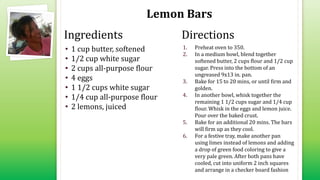 Lemon Bars
• 1 cup butter, softened
• 1/2 cup white sugar
• 2 cups all-purpose flour
• 4 eggs
• 1 1/2 cups white sugar
• 1/4 cup all-purpose flour
• 2 lemons, juiced
1. Preheat oven to 350.
2. In a medium bowl, blend together
softened butter, 2 cups flour and 1/2 cup
sugar. Press into the bottom of an
ungreased 9x13 in. pan.
3. Bake for 15 to 20 mins, or until firm and
golden.
4. In another bowl, whisk together the
remaining 1 1/2 cups sugar and 1/4 cup
flour. Whisk in the eggs and lemon juice.
Pour over the baked crust.
5. Bake for an additional 20 mins. The bars
will firm up as they cool.
6. For a festive tray, make another pan
using limes instead of lemons and adding
a drop of green food coloring to give a
very pale green. After both pans have
cooled, cut into uniform 2 inch squares
and arrange in a checker board fashion
Ingredients Directions
 