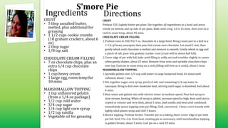 S'more Pie
CRUST
• 5 tbsp unsalted butter,
melted, plus additional for
greasing
• 1 1/2 cups cookie crumbs
(10 graham crackers, about 6
oz)
• 2 tbsp sugar
• 1/8 tsp salt
CHOCOLATE CREAM FILLING
• 7 oz chocolate chips, plus an
extra 1/4 cup chocolate
chips
• 1 cup heavy cream
• 1 large egg, room temp for
30 mins
MARSHMALLOW TOPPING
• 1 tsp unflavored gelatin
(from a 1/4-oz package)
• 1/2 cup cold water
• 3/4 cup sugar
• 1/4 cup light corn syrup
• 1/2 tsp vanilla
• Vegetable oil for greasing
CRUST
Preheat 350. Lightly butter pie plate. Stir together all ingredients in a bowl and press
evenly on bottom and up side of pie plate. Bake until crisp, 12 to 15 mins, then cool on a
rack to room temp, about 45 mins.
CHOCOLATE CREAM FILLING
1.Preheat oven to 350. Put 7 oz. chocolate in a large bowl. Bring cream just to a boil in a
1-1½ qt heavy saucepan, then pour hot cream over chocolate. Let stand 1 min, then
gently whisk until chocolate is melted and mixture is smooth. Gently whisk in egg and
a pinch of salt, pour into graham cracker crust (crust will be about half full).
2.Cover edge of pie with foil, bake until filling is softly set and trembles slightly in center
when gently shaken, about 25 mins. Remove from oven and sprinkle chocolate chips
over top. Cool pie to room temp on a rack (filling will firm as it cools), about 1 hour.
MARSHMALLOW TOPPING
1.Sprinkle gelatin over 1/4 cup cold water in large heatproof bowl, let stand until
softened, about 1 min.
2.Stir together sugar, corn syrup, pinch of salt, and remaining 1/4 cup water in
saucepan. Bring to boil over moderate heat, stirring until sugar is dissolved, boil about
6 mins.
3.Beat water and gelatin mix with electric mixer at medium speed. Pour hot syrup in
slow stream, beating. When all syrup is added, increase speed to high, beat until mix is
tripled in volume and very thick, about 5 mins. Add vanilla and beat until combined,
immediately spoon topping onto pie filling. Chill, uncovered, 1 hour, cover loosely with
lightly oiled plastic wrap and chill 3 hours.
4.Brown topping: Preheat broiler. Transfer pie to a baking sheet. Cover edge of pie with
pie foil, broil 3 to 4 in. from heat, rotating pie as necessary, until marshmallow topping
is golden brown, about 3 mins. Cool pie on a rack 10 mins.
Ingredients Directions
 