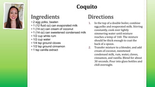 Coquito
• 2 egg yolks, beaten
• 1 (12 fluid oz) can evaporated milk
• 1 (14 oz) can cream of coconut
• 1 (14 oz) can sweetened condensed milk
• 1/2 cup white rum
• 1/2 cup water
• 1/4 tsp ground cloves
• 1/2 tsp ground cinnamon
• 1 tsp vanilla extract
1. In the top of a double boiler, combine
egg yolks and evaporated milk. Stirring
constantly, cook over lightly
simmering water until mixture
reaches a temp of 160. The mixture
should be thick enough to coat the
back of a spoon.
2. Transfer mixture to a blender, and add
cream of coconut, sweetened
condensed milk, rum, water, cloves,
cinnamon, and vanilla. Blend for about
30 seconds. Pour into glass bottles and
chill overnight.
Ingredients Directions
 