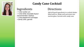 Candy Cane Cocktail
• 1 shot vanilla rum
• 1 shot white chocolate liqueur
(recommended: Godiva)
• 1 shot peppermint schnapps
• Candy cane, garnish
Add all liquid ingredients to cocktail shaker
filled with ice. Shake well and strain into
martini glass. Garnish with candy cane.
Ingredients Directions
 