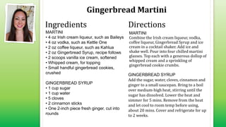 Gingerbread Martini
MARTINI
• 4 oz Irish cream liqueur, such as Baileys
• 4 oz vodka, such as Kettle One
• 2 oz coffee liqueur, such as Kahlua
• 2 oz Gingerbread Syrup, recipe follows
• 2 scoops vanilla ice cream, softened
• Whipped cream, for topping
• Small handful gingerbread cookies,
crushed
GINGERBREAD SYRUP
• 1 cup sugar
• 1 cup water
• 5 cloves
• 2 cinnamon sticks
• One 2-inch piece fresh ginger, cut into
rounds
MARTINI
Combine the Irish cream liqueur, vodka,
coffee liqueur, Gingerbread Syrup and ice
cream in a cocktail shaker. Add ice and
shake well. Pour into four chilled martini
glasses. Top each with a generous dollop of
whipped cream and a sprinkling of
gingerbread cookie crumbs.
GINGERBREAD SYRUP
Add the sugar, water, cloves, cinnamon and
ginger to a small saucepan. Bring to a boil
over medium-high heat, stirring until the
sugar has dissolved. Lower the heat and
simmer for 5 mins. Remove from the heat
and let cool to room temp before using,
about 20 mins. Cover and refrigerate for up
to 2 weeks.
Ingredients Directions
 