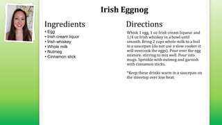 Irish Eggnog
• Egg
• Irish cream liquor
• Irish whiskey
• Whole milk
• Nutmeg
• Cinnamon stick
Whisk 1 egg, 1 oz Irish cream liqueur and
1/4 oz Irish whiskey in a bowl until
smooth. Bring 2 cups whole milk to a boil
in a saucepan (do not use a slow cooker-it
will overcook the eggs). Pour over the egg
mixture, stirring to mix well. Pour into
mugs. Sprinkle with nutmeg and garnish
with cinnamon sticks.
*Keep these drinks warm in a saucepan on
the stovetop over low heat.
Ingredients Directions
 