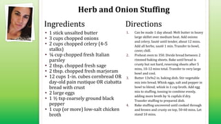 Herb and Onion Stuffing
• 1 stick unsalted butter
• 3 cups chopped onions
• 2 cups chopped celery (4-5
stalks)
• ¼ cup chopped fresh Italian
parsley
• 2 tbsp. chopped fresh sage
• 2 tbsp. chopped fresh marjoram
• 12 cups 1-in. cubes cornbread OR
day-old pain rustique OR ciabatta
bread with crust
• 2 large eggs
• 1 ½ tsp coarsely ground black
pepper
• 1 cup (or more) low-salt chicken
broth
1. Can be made 1 day ahead: Melt butter in heavy
large skillet over medium heat. Add onions
and celery. Sauté until tender, about 12 mins.
Add all herbs; sauté 1 min. Transfer to bowl,
cover, chill.
2. Preheat oven to 350. Divide bread between 2
rimmed baking sheets. Bake until bread is
crusty but not hard, reversing sheets after 5
mins, 10-12 mins total. Transfer to very large
bowl and cool.
3. Butter 13x9x2 in. baking dish. Stir vegetable
mix into bread. Whisk eggs, salt and pepper in
bowl to blend; whisk in 1 cup broth. Add egg
mix to stuffing, tossing to combine evenly,
adding more broth by ¼ cupfuls if dry.
Transfer stuffing to prepared dish.
4. Bake stuffing uncovered until cooked through
and brown and crusty on top, 50-60 mins. Let
stand 10 mins.
Ingredients Directions
 