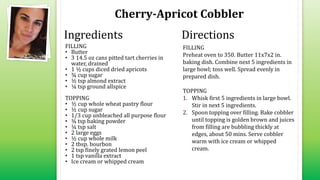 Cherry-Apricot Cobbler
FILLING
• Butter
• 3 14.5 oz cans pitted tart cherries in
water, drained
• 1 ½ cups diced dried apricots
• ¾ cup sugar
• ½ tsp almond extract
• ¼ tsp ground allspice
TOPPING
• ½ cup whole wheat pastry flour
• ½ cup sugar
• 1/3 cup unbleached all purpose flour
• ¾ tsp baking powder
• ¼ tsp salt
• 2 large eggs
• ½ cup whole milk
• 2 tbsp. bourbon
• 2 tsp finely grated lemon peel
• 1 tsp vanilla extract
• Ice cream or whipped cream
FILLING
Preheat oven to 350. Butter 11x7x2 in.
baking dish. Combine next 5 ingredients in
large bowl; toss well. Spread evenly in
prepared dish.
TOPPING
1. Whisk first 5 ingredients in large bowl.
Stir in next 5 ingredients.
2. Spoon topping over filling. Bake cobbler
until topping is golden brown and juices
from filling are bubbling thickly at
edges, about 50 mins. Serve cobbler
warm with ice cream or whipped
cream.
Ingredients Directions
 