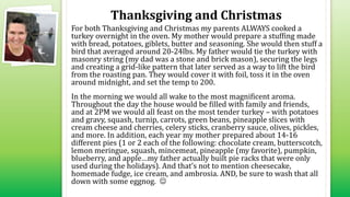 Thanksgiving and Christmas
For both Thanksgiving and Christmas my parents ALWAYS cooked a
turkey overnight in the oven. My mother would prepare a stuffing made
with bread, potatoes, giblets, butter and seasoning. She would then stuff a
bird that averaged around 20-24lbs. My father would tie the turkey with
masonry string (my dad was a stone and brick mason), securing the legs
and creating a grid-like pattern that later served as a way to lift the bird
from the roasting pan. They would cover it with foil, toss it in the oven
around midnight, and set the temp to 200.
In the morning we would all wake to the most magnificent aroma.
Throughout the day the house would be filled with family and friends,
and at 2PM we would all feast on the most tender turkey – with potatoes
and gravy, squash, turnip, carrots, green beans, pineapple slices with
cream cheese and cherries, celery sticks, cranberry sauce, olives, pickles,
and more. In addition, each year my mother prepared about 14-16
different pies (1 or 2 each of the following: chocolate cream, butterscotch,
lemon meringue, squash, mincemeat, pineapple (my favorite), pumpkin,
blueberry, and apple…my father actually built pie racks that were only
used during the holidays). And that’s not to mention cheesecake,
homemade fudge, ice cream, and ambrosia. AND, be sure to wash that all
down with some eggnog. 
 