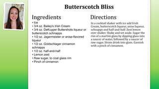 Butterscotch Bliss
• Ice
• 3/4 oz. Bailey's Irish Cream
• 3/4 oz. DeKuyper Buttershots liqueur or
butterscotch schnapps
• 1/2 oz. Jagermeister or anise-flavored
liqueur
• 1/2 oz. Goldschlager cinnamon
schnapps
• 1/2 oz. half-and-half
• Lemon zest
• Raw sugar, to coat glass rim
• Pinch of cinnamon
In a cocktail shaker with ice add Irish
Cream, butterscotch liqueur, anise liqueur,
schnapps and half-and-half. Zest lemon
over shaker. Shake and set aside. Sugar the
rim of a martini glass by dipping glass into
a saucer of water, followed by a saucer of
raw sugar. Strain drink into glass. Garnish
with a pinch of cinnamon.
Ingredients Directions
 