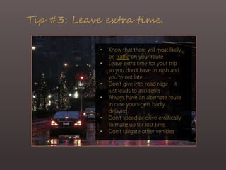 Tip #3: Leave extra time.
• Know that there will most likely
be traffic on your route
• Leave extra time for your trip
so you don’t have to rush and
you’re not late
• Don’t give into road rage – it
just leads to accidents
• Always have an alternate route
in case yours gets badly
delayed
• Don’t speed or drive erratically
to make up for lost time
• Don’t tailgate other vehicles
 