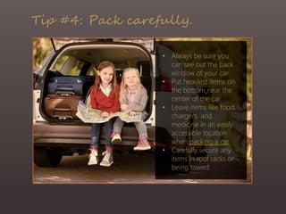 Tip #4: Pack carefully.
• Always be sure you
can see out the back
window of your car
• Put heaviest items on
the bottom near the
center of the car
• Leave items like food,
chargers, and
medicine in an easily
accessible location
when packing a car
• Carefully secure any
items in roof racks or
being towed
 