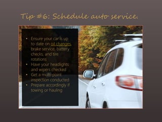 Tip #6: Schedule auto service.
• Ensure your car is up
to date on oil changes,
brake service, battery
checks, and tire
rotations
• Have your headlights
and wipers checked
• Get a multi-point
inspection conducted
• Prepare accordingly if
towing or hauling
 