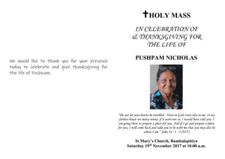 We would like to thank you for your presence
today to celebrate and give thanksgiving for
the life of Pushpam.
HOLY MASS
IN CELEBRATION OF
& THANKSGIVING FOR
THE LIFE OF
PUSHPAM NICHOLAS
“Do not let your hearts be troubled. Trust in God; trust also in me. In my
fathers house are many rooms; if it were not so, I would have told you. I
am going there to prepare a place for you. And if I go and prepare a place
for you, I will come back and take you to be with me that you may also be
where I am.” John 14 : 1 - 3 (NIV)
St Mary’s Church, Bambalapitiya
Saturday 19th
November 2017 at 10.00 a.m.
 