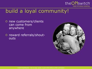 build a loyal community!
 new customers/clients
 can come from
 anywhere

 reward referrals/shout-
 outs




      © 2012 theONswitch. Do not copy, quote, or post online without written permission.
 