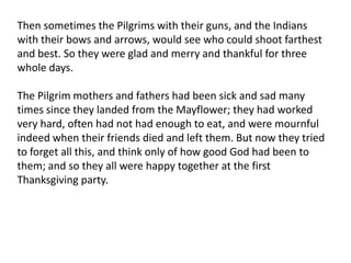 Then sometimes the Pilgrims with their guns, and the Indians with their bows and arrows, would see who could shoot farthest and best. So they were glad and merry and thankful for three whole days.The Pilgrim mothers and fathers had been sick and sad many times since they landed from the Mayflower; they had worked very hard, often had not had enough to eat, and were mournful indeed when their friends died and left them. But now they tried to forget all this, and think only of how good God had been to them; and so they all were happy together at the first Thanksgiving party.