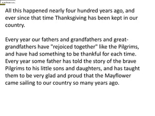 All this happened nearly four hundred years ago, and ever since that time Thanksgiving has been kept in our country.Every year our fathers and grandfathers and great-grandfathers have "rejoiced together" like the Pilgrims, and have had something to be thankful for each time.Every year some father has told the story of the brave Pilgrims to his little sons and daughters, and has taught them to be very glad and proud that the Mayflower came sailing to our country so many years ago. 