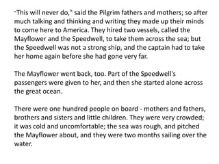 "This will never do," said the Pilgrim fathers and mothers; so after much talking and thinking and writing they made up their minds to come here to America. They hired two vessels, called the Mayflower and the Speedwell, to take them across the sea; but the Speedwell was not a strong ship, and the captain had to take her home again before she had gone very far.The Mayflower went back, too. Part of the Speedwell's passengers were given to her, and then she started alone across the great ocean.There were one hundred people on board - mothers and fathers, brothers and sisters and little children. They were very crowded; it was cold and uncomfortable; the sea was rough, and pitched the Mayflower about, and they were two months sailing over the water.