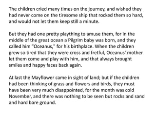 The children cried many times on the journey, and wished they had never come on the tiresome ship that rocked them so hard, and would not let them keep still a minute.But they had one pretty plaything to amuse them, for in the middle of the great ocean a Pilgrim baby was born, and they called him "Oceanus," for his birthplace. When the children grew so tired that they were cross and fretful, Oceanus' mother let them come and play with him, and that always brought smiles and happy faces back again.At last the Mayflower came in sight of land; but if the children had been thinking of grass and flowers and birds, they must have been very much disappointed, for the month was cold November, and there was nothing to be seen but rocks and sand and hard bare ground.