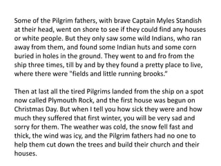 Some of the Pilgrim fathers, with brave Captain Myles Standish at their head, went on shore to see if they could find any houses or white people. But they only saw some wild Indians, who ran away from them, and found some Indian huts and some corn buried in holes in the ground. They went to and fro from the ship three times, till by and by they found a pretty place to live, where there were "fields and little running brooks.“Then at last all the tired Pilgrims landed from the ship on a spot now called Plymouth Rock, and the first house was begun on Christmas Day. But when I tell you how sick they were and how much they suffered that first winter, you will be very sad and sorry for them. The weather was cold, the snow fell fast and thick, the wind was icy, and the Pilgrim fathers had no one to help them cut down the trees and build their church and their houses.