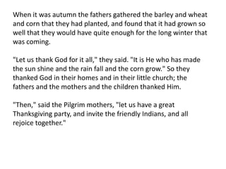 When it was autumn the fathers gathered the barley and wheat and corn that they had planted, and found that it had grown so well that they would have quite enough for the long winter that was coming."Let us thank God for it all," they said. "It is He who has made the sun shine and the rain fall and the corn grow." So they thanked God in their homes and in their little church; the fathers and the mothers and the children thanked Him."Then," said the Pilgrim mothers, "let us have a great Thanksgiving party, and invite the friendly Indians, and all rejoice together."