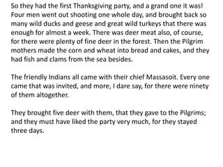 So they had the first Thanksgiving party, and a grand one it was! Four men went out shooting one whole day, and brought back so many wild ducks and geese and great wild turkeys that there was enough for almost a week. There was deer meat also, of course, for there were plenty of fine deer in the forest. Then the Pilgrim mothers made the corn and wheat into bread and cakes, and they had fish and clams from the sea besides.The friendly Indians all came with their chief Massasoit. Every one came that was invited, and more, I dare say, for there were ninety of them altogether.They brought five deer with them, that they gave to the Pilgrims; and they must have liked the party very much, for they stayed three days.