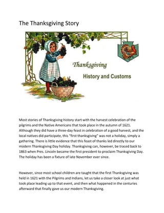 The Thanksgiving Story
Most stories of Thanksgiving history start with the harvest celebration of the
pilgrims and the Native Americans that took place in the autumn of 1621.
Although they did have a three-day feast in celebration of a good harvest, and the
local natives did participate, this “first thanksgiving” was not a holiday, simply a
gathering. There is little evidence that this feast of thanks led directly to our
modern Thanksgiving Day holiday. Thanksgiving can, however, be traced back to
1863 when Pres. Lincoln became the first president to proclaim Thanksgiving Day.
The holiday has been a fixture of late November ever since.
However, since most school children are taught that the first Thanksgiving was
held in 1621 with the Pilgrims and Indians, let us take a closer look at just what
took place leading up to that event, and then what happened in the centuries
afterward that finally gave us our modern Thanksgiving.
 