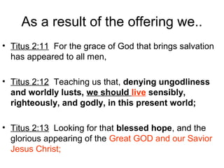As a result of the offering we..
• Titus 2:11 For the grace of God that brings salvation
has appeared to all men,
• Titus 2:12 Teaching us that, denying ungodliness
and worldly lusts, we should live sensibly,
righteously, and godly, in this present world;
• Titus 2:13 Looking for that blessed hope, and the
glorious appearing of the Great GOD and our Savior
Jesus Christ;
 