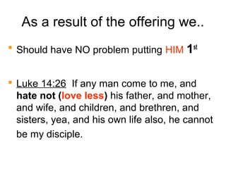 As a result of the offering we..
 Should have NO problem putting HIM 1st
 Luke 14:26 If any man come to me, and
hate not (love less) his father, and mother,
and wife, and children, and brethren, and
sisters, yea, and his own life also, he cannot
be my disciple.
 