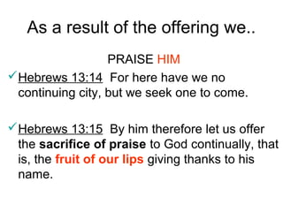 As a result of the offering we..
PRAISE HIM
Hebrews 13:14 For here have we no
continuing city, but we seek one to come.
Hebrews 13:15 By him therefore let us offer
the sacrifice of praise to God continually, that
is, the fruit of our lips giving thanks to his
name.
 