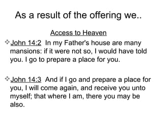 As a result of the offering we..
Access to Heaven
John 14:2 In my Father's house are many
mansions: if it were not so, I would have told
you. I go to prepare a place for you.
John 14:3 And if I go and prepare a place for
you, I will come again, and receive you unto
myself; that where I am, there you may be
also.
 